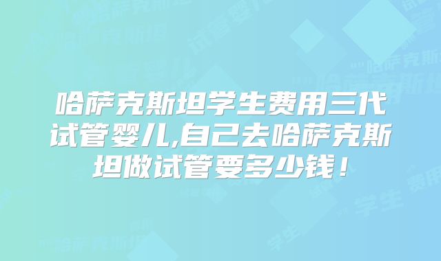 哈萨克斯坦学生费用三代试管婴儿,自己去哈萨克斯坦做试管要多少钱!