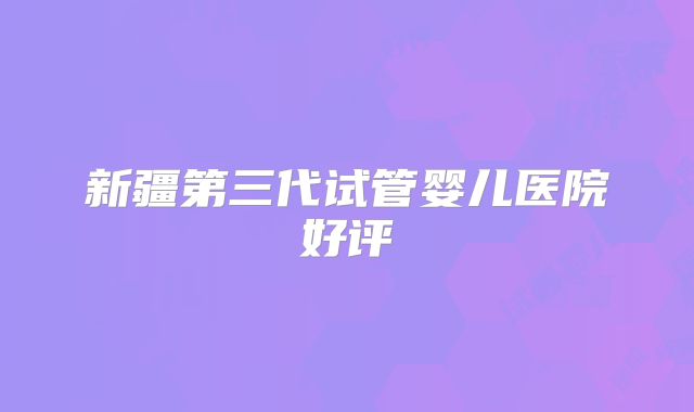 新疆第三代试管婴儿医院好评