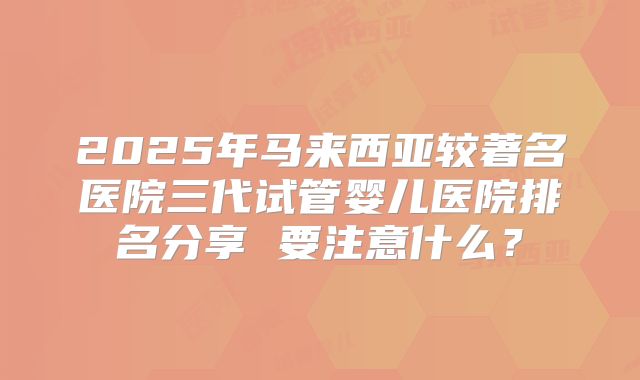 2025年马来西亚较著名医院三代试管婴儿医院排名分享 要注意什么？