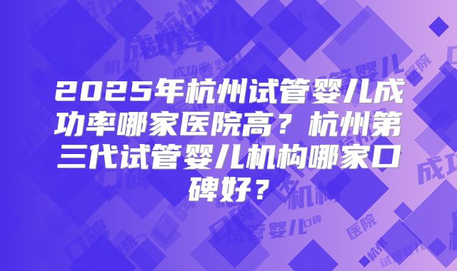 2025年杭州试管婴儿成功率哪家医院高?杭州第三代试管婴儿机构哪家口碑好?