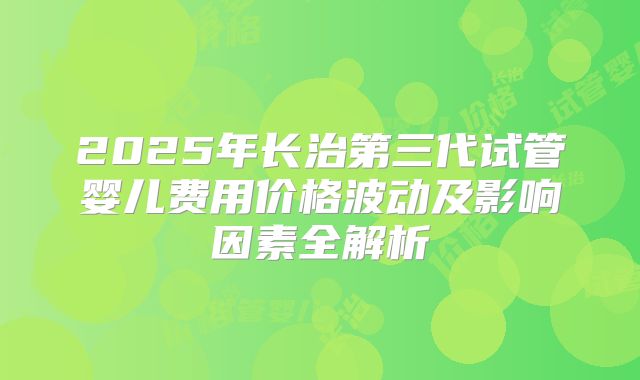 2025年长治第三代试管婴儿费用价格波动及影响因素全解析