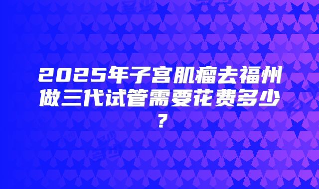 2025年子宫肌瘤去福州做三代试管需要花费多少？