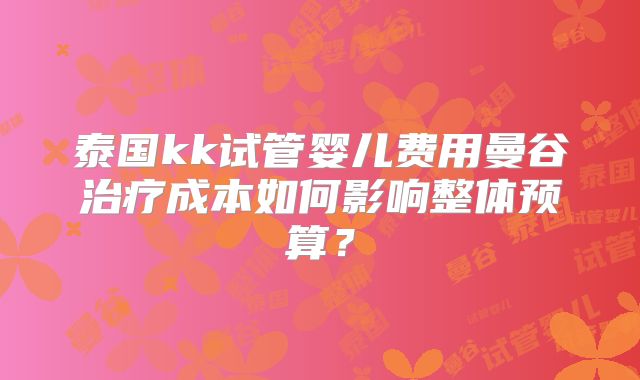 泰国kk试管婴儿费用曼谷治疗成本如何影响整体预算?