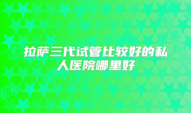拉萨三代试管比较好的私人医院哪里好