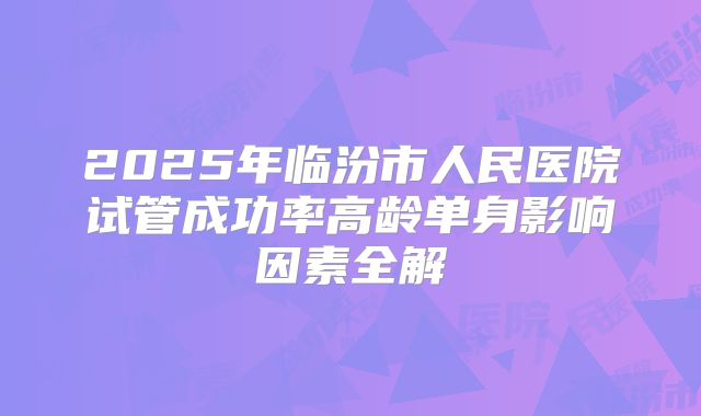 2025年临汾市人民医院试管成功率高龄单身影响因素全解
