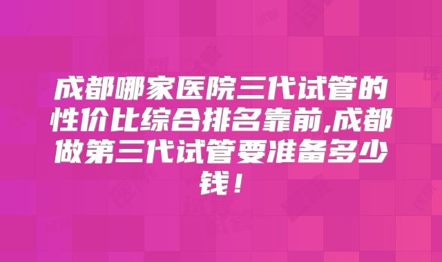 成都哪家医院三代试管的性价比综合排名靠前,成都做第三代试管要准备多少钱!