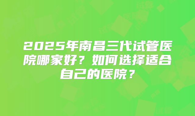 2025年南昌三代试管医院哪家好？如何选择适合自己的医院？