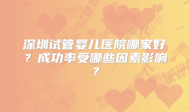 深圳试管婴儿医院哪家好?成功率受哪些因素影响?