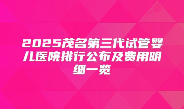 2025茂名第三代试管婴儿医院排行公布及费用明细一览
