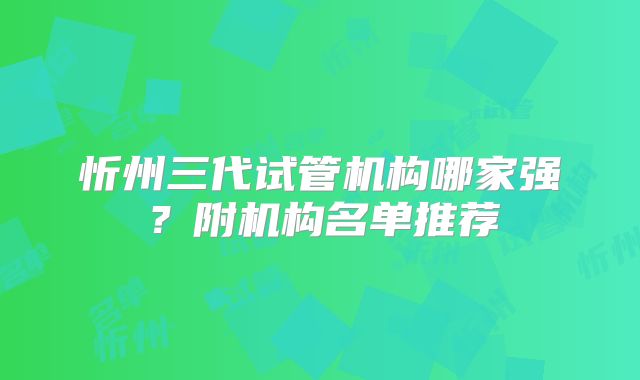 忻州三代试管机构哪家强?附机构名单推荐