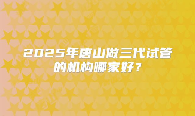 2025年唐山做三代试管的机构哪家好?