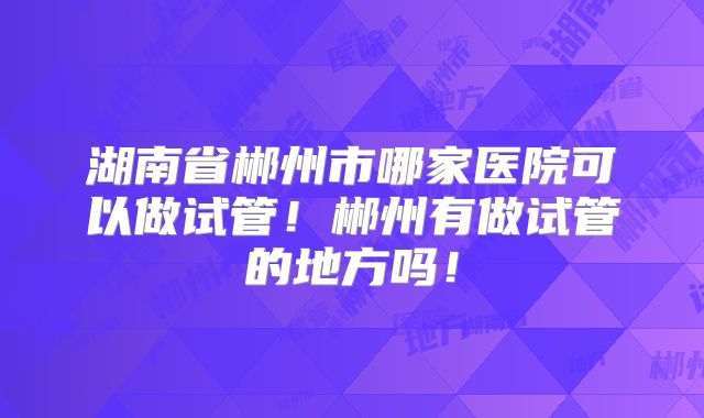 湖南省郴州市哪家医院可以做试管！郴州有做试管的地方吗！