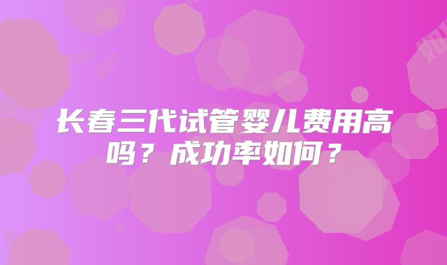 长春三代试管婴儿费用高吗？成功率如何？