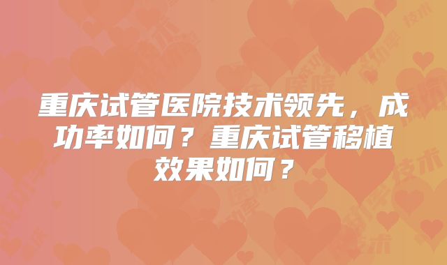 重庆试管医院技术领先，成功率如何？重庆试管移植效果如何？