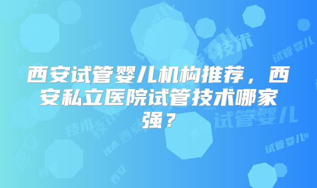 西安试管婴儿机构推荐,西安私立医院试管技术哪家强?