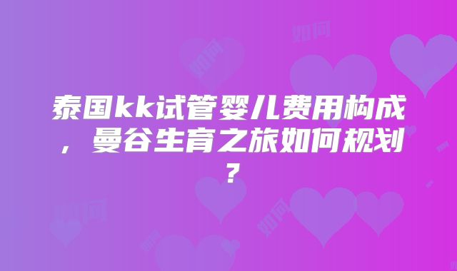 泰国kk试管婴儿费用构成，曼谷生育之旅如何规划？