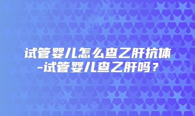 试管婴儿怎么查乙肝抗体-试管婴儿查乙肝吗?
