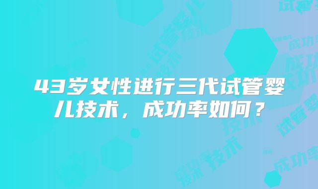 43岁女性进行三代试管婴儿技术,成功率如何?