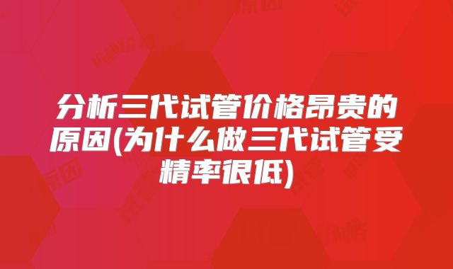 分析三代试管价格昂贵的原因(为什么做三代试管受精率很低)