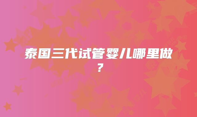 泰国三代试管婴儿哪里做?