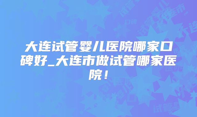 大连试管婴儿医院哪家口碑好_大连市做试管哪家医院！