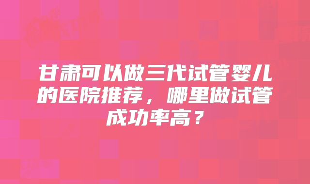 甘肃可以做三代试管婴儿的医院推荐，哪里做试管成功率高？