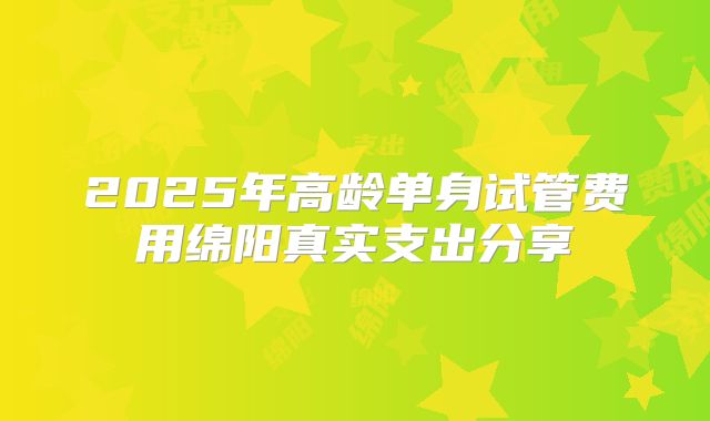 2025年高龄单身试管费用绵阳真实支出分享