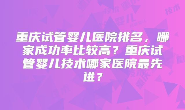 重庆试管婴儿医院排名，哪家成功率比较高？重庆试管婴儿技术哪家医院最先进？