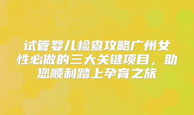 试管婴儿检查攻略广州女性必做的三大关键项目，助您顺利踏上孕育之旅