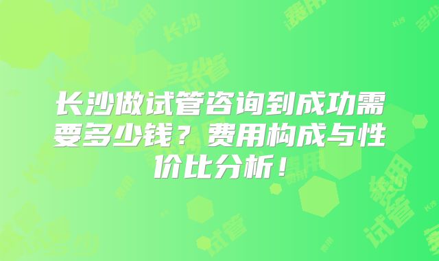 长沙做试管咨询到成功需要多少钱?费用构成与性价比分析!