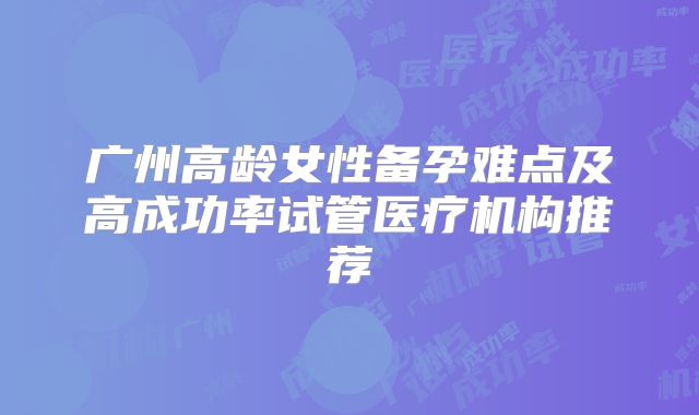 广州高龄女性备孕难点及高成功率试管医疗机构推荐