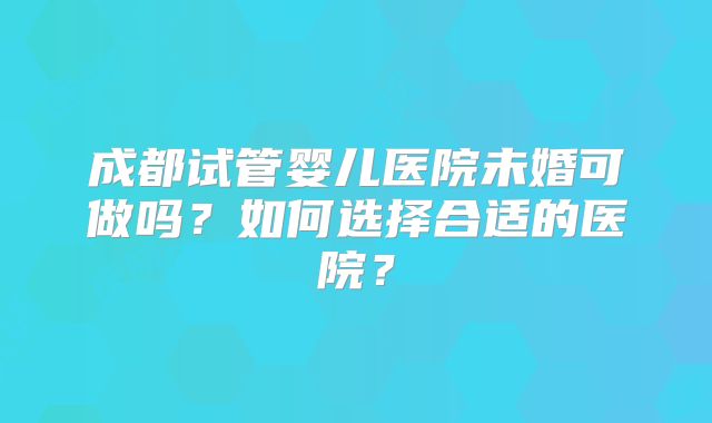 成都试管婴儿医院未婚可做吗?如何选择合适的医院?