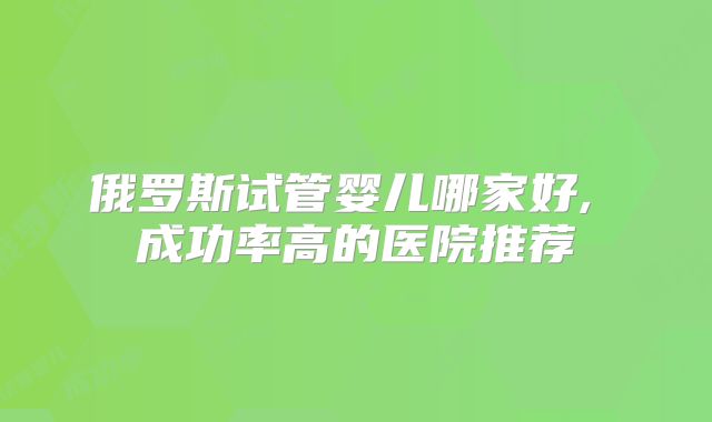 俄罗斯试管婴儿哪家好, 成功率高的医院推荐