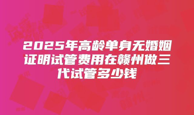 2025年高龄单身无婚姻证明试管费用在赣州做三代试管多少钱