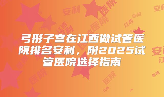 弓形子宫在江西做试管医院排名安利，附2025试管医院选择指南