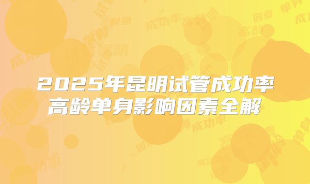 2025年昆明试管成功率高龄单身影响因素全解