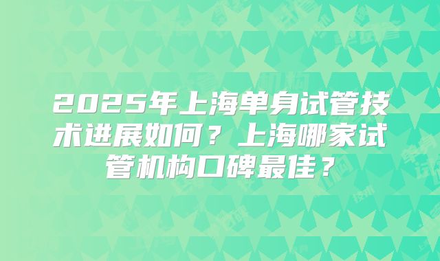 2025年上海单身试管技术进展如何？上海哪家试管机构口碑最佳？