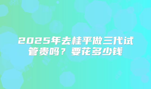 2025年去桂平做三代试管贵吗?要花多少钱