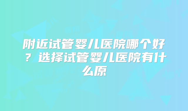 附近试管婴儿医院哪个好?选择试管婴儿医院有什么原
