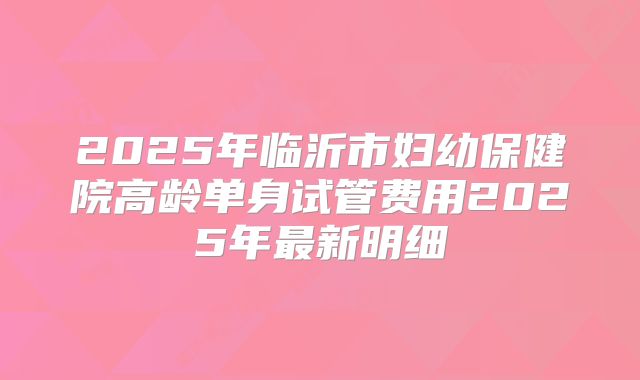 2025年临沂市妇幼保健院高龄单身试管费用2025年最新明细