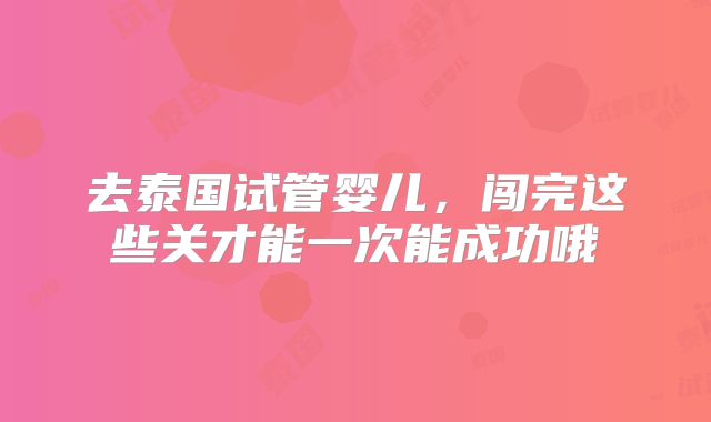 去泰国试管婴儿，闯完这些关才能一次能成功哦