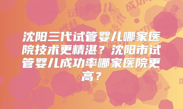 沈阳三代试管婴儿哪家医院技术更精湛?沈阳市试管婴儿成功率哪家医院更高?