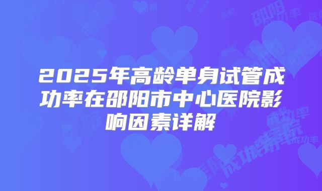 2025年高龄单身试管成功率在邵阳市中心医院影响因素详解