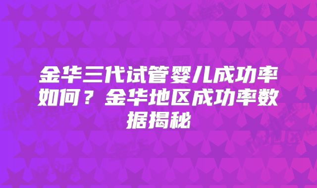 金华三代试管婴儿成功率如何?金华地区成功率数据揭秘