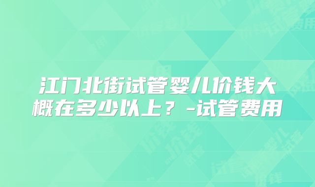 江门北街试管婴儿价钱大概在多少以上？-试管费用