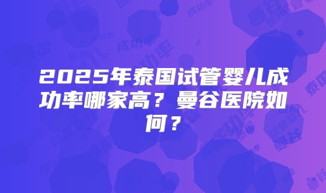 2025年泰国试管婴儿成功率哪家高?曼谷医院如何?