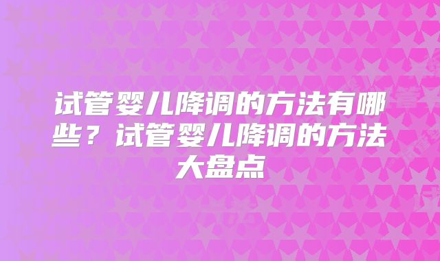 试管婴儿降调的方法有哪些？试管婴儿降调的方法大盘点