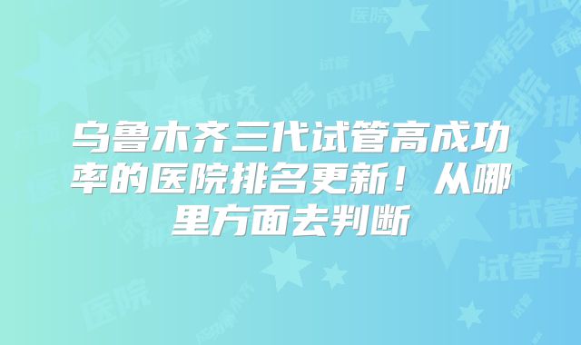 乌鲁木齐三代试管高成功率的医院排名更新！从哪里方面去判断