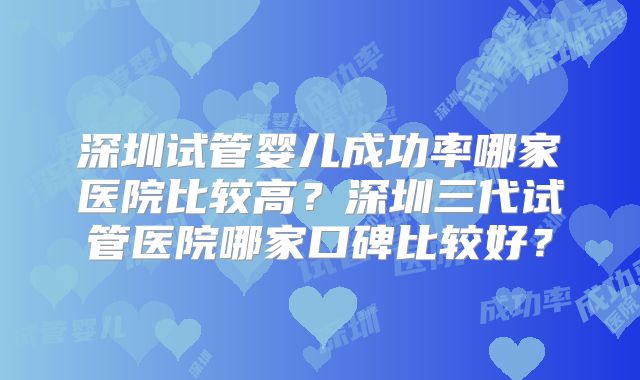 深圳试管婴儿成功率哪家医院比较高?深圳三代试管医院哪家口碑比较好?