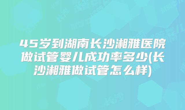 45岁到湖南长沙湘雅医院做试管婴儿成功率多少(长沙湘雅做试管怎么样)